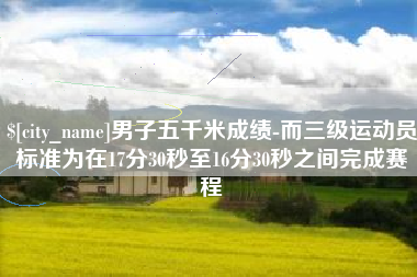 定西男子五千米成绩-而三级运动员标准为在17分30秒至16分30秒之间完成赛程