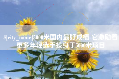 定西5000米国内最好成绩-它激励着更多年轻选手投身于5000米项目