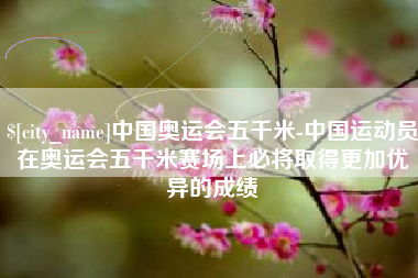 定西中国奥运会五千米-中国运动员在奥运会五千米赛场上必将取得更加优异的成绩