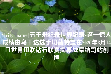 定西五千米纪录世界纪录-这一惊人成绩由乌干达选手切普特盖在2020年8月14日世界田联钻石联赛揭幕战摩纳哥站创造