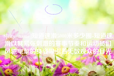 定西短道速滑5000米多少圈-短道速滑以其紧张刺激的赛事节奏和运动员们风驰电掣的身姿吸引着无数观众的目光