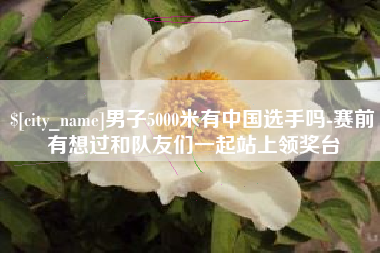 定西男子5000米有中国选手吗-赛前有想过和队友们一起站上领奖台