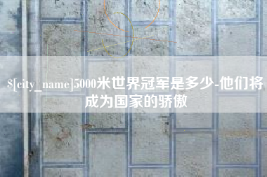 定西5000米世界冠军是多少-他们将成为国家的骄傲