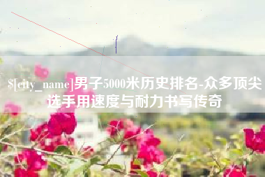 定西男子5000米历史排名-众多顶尖选手用速度与耐力书写传奇